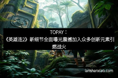 TOPAY：《英雄连2》新细节全面曝光震撼加入众多创新元素引燃战火